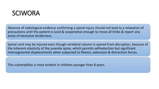 SCIWORA
Absence of radiological evidence confirming a spinal injury should not lead to a relaxation of
precautions until the patient is lucid & cooperative enough to move all limbs & report any
areas of excessive tenderness.
Spinal cord may be injured even though vertebral column is spared from disruption, because of
the inherent elasticity of the juvenile spine, which permits selfreduction but significant
intersegmental displacements when subjected to flexion, extension & distraction forces.
This vulnerability is most evident in children younger than 8 years.
 