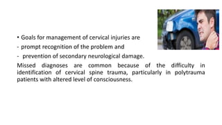 • Goals for management of cervical injuries are
- prompt recognition of the problem and
- prevention of secondary neurological damage.
Missed diagnoses are common because of the difficulty in
identification of cervical spine trauma, particularly in polytrauma
patients with altered level of consciousness.
 
