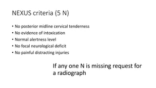 NEXUS criteria (5 N)
• No posterior midline cervical tenderness
• No evidence of intoxication
• Normal alertness level
• No focal neurological deficit
• No painful distracting injuries
If any one N is missing request for
a radiograph
 