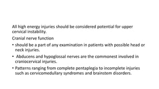All high energy injuries should be considered potential for upper
cervical instability.
Cranial nerve function
• should be a part of any examination in patients with possible head or
neck injuries.
• Abducens and hypoglossal nerves are the commonest involved in
craniocervical injuries.
• Patterns ranging from complete pentaplegia to incomplete injuries
such as cervicomedullary syndromes and brainstem disorders.
 