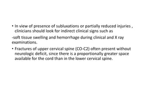• In view of presence of subluxations or partially reduced injuries ,
clinicians should look for indirect clinical signs such as
-soft tissue swelling and hemorrhage during clinical and X ray
examinations.
• Fractures of upper cervical spine (CO-C2) often present without
neurologic deficit, since there is a proportionally greater space
available for the cord than in the lower cervical spine.
 