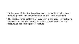 • Furthermore, if significant cord damage is caused by a high cervical
fracture, patients are frequently dead on the scene of accident.
• The most common patterns of injury seen in the upper cervical spine
are CO-C-1 disruption, C-1 ring fracture, C1-2disruption, C-2 ring
fracture, and odontoid process fracture
 