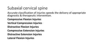 Subaxial cervical spine
Accurate classification of injuries speeds the delivery of appropriate
diagnostic & therapeutic intervention.
Compressive Flexion Injuries
Vertical Compression Injuries
Distractive Flexion Injuries
Compressive Extension Injuries
Distractive Extension Injuries
Lateral Flexion Injuries
 