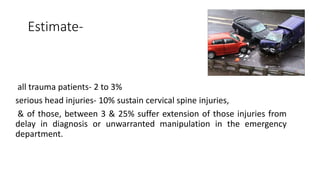 Estimate-
all trauma patients- 2 to 3%
serious head injuries- 10% sustain cervical spine injuries,
& of those, between 3 & 25% suffer extension of those injuries from
delay in diagnosis or unwarranted manipulation in the emergency
department.
 