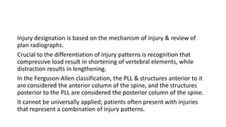 Injury designation is based on the mechanism of injury & review of
plan radiographs.
Crucial to the differentiation of injury patterns is recognition that
compressive load result in shortening of vertebral elements, while
distraction results in lengthening.
In the Ferguson-Allen classification, the PLL & structures anterior to it
are considered the anterior column of the spine, and the structures
posterior to the PLL are considered the posterior column of the spine.
It cannot be universally applied; patients often present with injuries
that represent a combination of injury patterns.
 