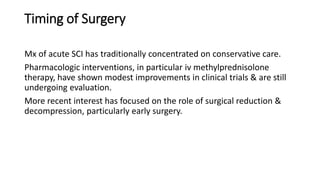 Timing of Surgery
Mx of acute SCI has traditionally concentrated on conservative care.
Pharmacologic interventions, in particular iv methylprednisolone
therapy, have shown modest improvements in clinical trials & are still
undergoing evaluation.
More recent interest has focused on the role of surgical reduction &
decompression, particularly early surgery.
 