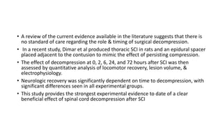 • A review of the current evidence available in the literature suggests that there is
no standard of care regarding the role & timing of surgical decompression.
• In a recent study, Dimar et al produced thoracic SCI in rats and an epidural spacer
placed adjacent to the contusion to mimic the effect of persisting compression.
• The effect of decompression at 0, 2, 6, 24, and 72 hours after SCI was then
assessed by quantitative analysis of locomotor recovery, lesion volume, &
electrophysiology.
• Neurologic recovery was significantly dependent on time to decompression, with
significant differences seen in all experimental groups.
• This study provides the strongest experimental evidence to date of a clear
beneficial effect of spinal cord decompression after SCI
 