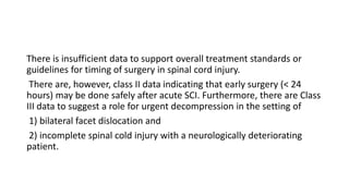 There is insufficient data to support overall treatment standards or
guidelines for timing of surgery in spinal cord injury.
There are, however, class II data indicating that early surgery (< 24
hours) may be done safely after acute SCI. Furthermore, there are Class
III data to suggest a role for urgent decompression in the setting of
1) bilateral facet dislocation and
2) incomplete spinal cold injury with a neurologically deteriorating
patient.
 