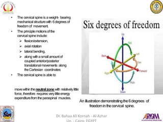 • The cervical spineis a weight- bearing
mechanicalstructurewith 6degrees of
freedomof movement.
• The principlemotionsof the
cervical spine include:
 flexion/extension,
 axial rotation
 lateral bending,
 alongwitha smallamountof
coupledanterior/posterior
translationalmovements along
theCartesian coordinates
• The cervical spineis able to
movewithintheneutralzone with relativelylittle
force, therefore requires verylittleenergy
expenditurefromtheparaspinal muscles.
An illustrationdemonstratingthe6degrees of
freedominthecervical spine.
Dr. Bahaa Ali Kornah - Al-Azhar
 