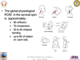 • The global physiological
ROM in the cervical spine
is approximately :
 90◦offlexion,
 70◦ofextension,
 20◦to45◦oflateral
bending,
 up to90◦of rotation
on each side.
Dr. Bahaa Ali Kornah - Al-Azhar
 