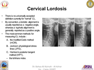 Cervical Lordosis
• There is nouniversally accepted
definition currentlyfor“normal” CL.
• By convention,a lordotic alignmentis
usually reportedas a negative angle,
whereas a kyphoticalignment is
generally reportedas a positive angle.
• The mostcommonmethods for
measuring CL include :
A. themodifiedCobb method
(mCM),
B. Jackson physiological stress
lines (JPS),
C. Harrison’s posterior tangent
method (HPT),
– theIshihara index.
Dr. Bahaa Ali Kornah - Al-Azhar
 