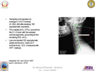• Hardacker etal reported an
averageC1 toC7 lordosis
of–39.4◦±9.5◦afterstudying 100
asymptomatic volunteers.
• The majorityofCL (77%) occurredat
theC1–2 level,with thesubaxial
cervical segments accountingforthe
remaining23% of CL.
• Lyer etal studied120 asymptomatic
adultsandfounda meanC2-7
lordosistobe–12.2◦ (measuredwith
HPT method).
Hardacker JW, etal. Spine 1997
LyerS. etal Spine. 2016.
Dr. Bahaa Ali Kornah - Al-Azhar
 