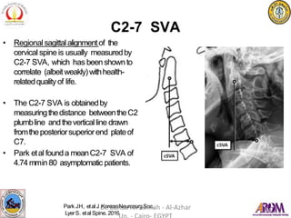 C2-7 SVA
• Regional sagittalalignmentof the
cervical spine is usually measuredby
C2-7 SVA, which has beenshownto
correlate (albeitweakly)withhealth-
relatedqualityof life.
• The C2-7 SVA is obtainedby
measuringthedistance betweentheC2
plumbline andtheverticalline drawn
fromtheposteriorsuperiorend plateof
C7.
• Park etal founda meanC2-7 SVA of
4.74mmin 80 asymptomatic patients.
Park JH, etal J KoreanNeurosurgSoc.
LyerS. etal Spine. 2016.
Dr. Bahaa Ali Kornah - Al-Azhar
 
