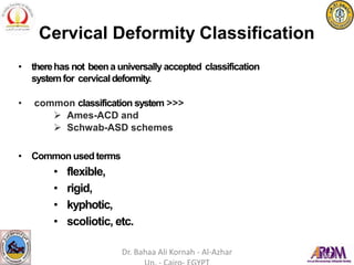 Cervical Deformity Classification
• therehas not beena universally accepted classification
systemfor cervicaldeformity.
• common classification system >>>
 Ames-ACD and
 Schwab-ASD schemes
• Common used terms
• flexible,
• rigid,
• kyphotic,
• scoliotic, etc.
Dr. Bahaa Ali Kornah - Al-Azhar
 