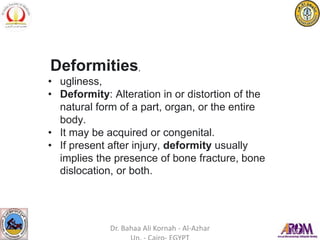 Deformities,
• ugliness,
• Deformity: Alteration in or distortion of the
natural form of a part, organ, or the entire
body.
• It may be acquired or congenital.
• If present after injury, deformity usually
implies the presence of bone fracture, bone
dislocation, or both.
Dr. Bahaa Ali Kornah - Al-Azhar
 