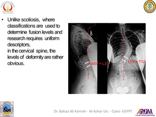 • Unlike scoliosis, where
classifications are used to
determine fusion levels and
research requires uniform
descriptors,
inthecervical spine, the
levels of deformityarerather
obvious.
Dr. Bahaa Ali Kornah - Al-Azhar Un. - Cairo- EGYPT
 