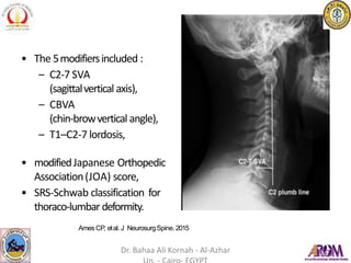 • The 5modifiersincluded :
– C2-7 SVA
(sagittalvertical axis),
– CBVA
(chin-browvertical angle),
– T1–C2-7 lordosis,
• modifiedJapanese Orthopedic
Association(JOA) score,
• SRS-Schwab classification for
thoraco-lumbar deformity.
AmesCP, etal. J NeurosurgSpine. 2015
Dr. Bahaa Ali Kornah - Al-Azhar
 