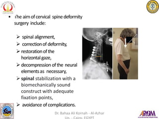 • The aimofcervical spinedeformity
surgery include:
 spinal alignment,
 correctionof deformity,
restorationofthe
horizontalgaze,
decompression ofthe neural
elementsas necessary,
spinal stabilization with a
biomechanically sound
construct with adequate
fixation points,
 avoidance ofcomplications.
Dr. Bahaa Ali Kornah - Al-Azhar
 