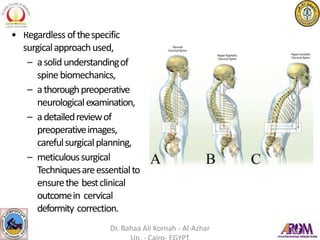 • Regardless ofthespecific
surgicalapproachused,
– asolidunderstandingof
spinebiomechanics,
– athoroughpreoperative
neurologicalexamination,
– adetailedreviewof
preoperativeimages,
carefulsurgicalplanning,
– meticuloussurgical
Techniquesareessentialto
ensurethe bestclinical
outcomein cervical
deformity correction.
Dr. Bahaa Ali Kornah - Al-Azhar
 