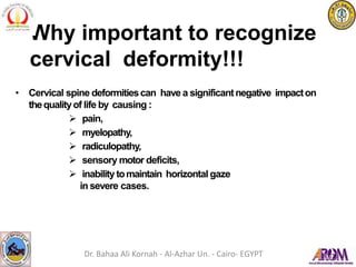 • Cervical spine deformitiescan have a significantnegative impacton
thequalityof life by causing :
 pain,
 myelopathy,
 radiculopathy,
 sensory motor deficits,
 inabilitytomaintain horizontal gaze
in severe cases.
Why important to recognize
cervical deformity!!!
Dr. Bahaa Ali Kornah - Al-Azhar Un. - Cairo- EGYPT
 