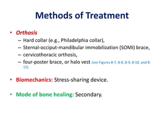 Methods of Treatment
• Orthosis
– Hard collar (e.g., Philadelphia collar),
– Sternal-occiput-mandibular immobilization (SOMI) brace,
– cervicothoracic orthosis,
– four-poster brace, or halo vest (see Figures 8-7, 8-8, 8-9, 8-10, and 8-
11).
• Biomechanics: Stress-sharing device.
• Mode of bone healing: Secondary.
 