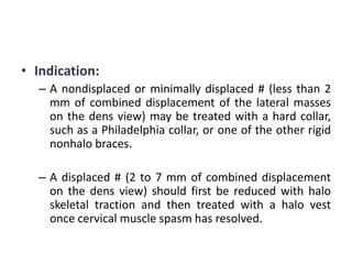 • Indication:
– A nondisplaced or minimally displaced # (less than 2
mm of combined displacement of the lateral masses
on the dens view) may be treated with a hard collar,
such as a Philadelphia collar, or one of the other rigid
nonhalo braces.
– A displaced # (2 to 7 mm of combined displacement
on the dens view) should first be reduced with halo
skeletal traction and then treated with a halo vest
once cervical muscle spasm has resolved.
 