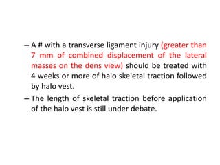 – A # with a transverse ligament injury (greater than
7 mm of combined displacement of the lateral
masses on the dens view) should be treated with
4 weeks or more of halo skeletal traction followed
by halo vest.
– The length of skeletal traction before application
of the halo vest is still under debate.
 