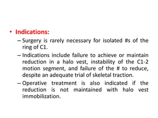 • Indications:
– Surgery is rarely necessary for isolated #s of the
ring of C1.
– Indications include failure to achieve or maintain
reduction in a halo vest, instability of the C1-2
motion segment, and failure of the # to reduce,
despite an adequate trial of skeletal traction.
– Operative treatment is also indicated if the
reduction is not maintained with halo vest
immobilization.
 