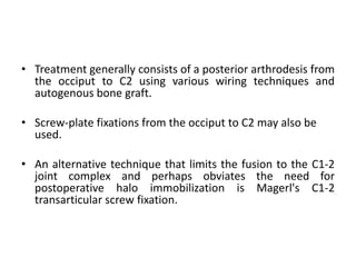 • Treatment generally consists of a posterior arthrodesis from
the occiput to C2 using various wiring techniques and
autogenous bone graft.
• Screw-plate fixations from the occiput to C2 may also be
used.
• An alternative technique that limits the fusion to the C1-2
joint complex and perhaps obviates the need for
postoperative halo immobilization is Magerl's C1-2
transarticular screw fixation.
 