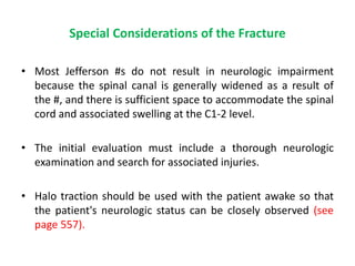 Special Considerations of the Fracture
• Most Jefferson #s do not result in neurologic impairment
because the spinal canal is generally widened as a result of
the #, and there is sufficient space to accommodate the spinal
cord and associated swelling at the C1-2 level.
• The initial evaluation must include a thorough neurologic
examination and search for associated injuries.
• Halo traction should be used with the patient awake so that
the patient's neurologic status can be closely observed (see
page 557).
 