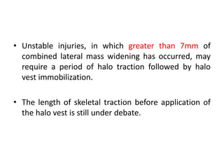 • Unstable injuries, in which greater than 7mm of
combined lateral mass widening has occurred, may
require a period of halo traction followed by halo
vest immobilization.
• The length of skeletal traction before application of
the halo vest is still under debate.
 