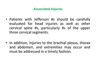 Associated Injuries
• Patients with Jefferson #s should be carefully
evaluated for head injuries as well as other
cervical spine #s, particularly #s of the upper
three cervical segments.
• In addition, injuries to the brachial plexus, thorax
and abdomen, and extremities may occur and
must be addressed in a timely fashion.
 