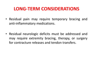 LONG-TERM CONSIDERATIONS
• Residual pain may require temporary bracing and
anti-inflammatory medications.
• Residual neurologic deficits must be addressed and
may require extremity bracing, therapy, or surgery
for contracture releases and tendon transfers.
 