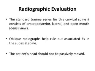 Radiographic Evaluation
• The standard trauma series for this cervical spine #
consists of anteroposterior, lateral, and open-mouth
(dens) views.
• Oblique radiographs help rule out associated #s in
the subaxial spine.
• The patient's head should not be passively moved.
 