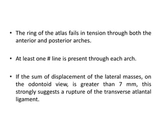 • The ring of the atlas fails in tension through both the
anterior and posterior arches.
• At least one # line is present through each arch.
• If the sum of displacement of the lateral masses, on
the odontoid view, is greater than 7 mm, this
strongly suggests a rupture of the transverse atlantal
ligament.
 