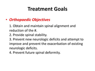 Treatment Goals
• Orthopaedic Objectives
1. Obtain and maintain spinal alignment and
reduction of the #.
2. Provide spinal stability.
3. Prevent new neurologic deficits and attempt to
improve and prevent the exacerbation of existing
neurologic deficits.
4. Prevent future spinal deformity.
 