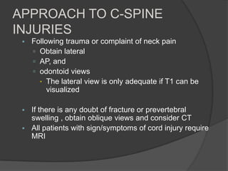 APPROACH TO C-SPINE
INJURIES


Following trauma or complaint of neck pain
 Obtain lateral
 AP, and
 odontoid views
 The lateral view is only adequate if T1 can be
visualized



If there is any doubt of fracture or prevertebral
swelling , obtain oblique views and consider CT
All patients with sign/symptoms of cord injury require
MRI



 