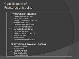 Classification of
Fractures of c-spine


HYPERFLEXION INJURIES









Hyper extention injuries








Hangman fracture
Extention teardrop fracture
laminar fracture
Pillar fracture
Posterior arch of c1 fracture

FRACTURE DUE TO AXIAL LOADING





Flexion teardrop fracture
Hyper flexion Strain
Wedge Compression fracture
Bilateral facet Lock
Unilateral facet dislocation
Clay-shoveler’s fracture

Jefferson fracture
Burst fracture

OTHER INJURIES



Odontoid fracture
Rotational Injuries

 