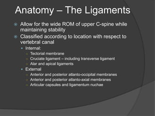 Anatomy – The Ligaments



Allow for the wide ROM of upper C-spine while
maintaining stability
Classified according to location with respect to
vertebral canal
 Internal:
○ Tectorial membrane
○ Cruciate ligament – including transverse ligament
○ Alar and apical ligaments
 External
○ Anterior and posterior atlanto-occipital membranes
○ Anterior and posterior atlanto-axial membranes
○ Articular capsules and ligamentum nuchae

 
