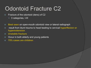 Odontoid Fracture C2


Fracture of the odontoid (dens) of C2
 3 categories, I-III



Best seen on open-mouth odontoid view or lateral radiograph
result from blunt trauma to head leading to cervical hyperflexion or
hyperextension
Unstable fracture
Occur in both elderly and young patients
75% cases are children






 