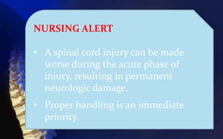 NURSING ALERT

• A spinal cord injury can be made
  worse during the acute phase of
  injury, resulting in permanent
  neurologic damage.
• Proper handling is an immediate
  priority.
 