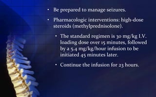 • Be prepared to manage seizures.
• Pharmacologic interventions: high-dose
  steroids (methylprednisolone).
   • The standard regimen is 30 mg/kg I.V.
     loading dose over 15 minutes, followed
     by a 5.4 mg/kg/hour infusion to be
     initiated 45 minutes later.
   • Continue the infusion for 23 hours.
 