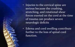 • Injuries to the cervical spine are
  serious because the crushing,
  stretching, and rotational shear
  forces exerted on the cord at the time
  of trauma can produce severe
  neurologic deficits

• Edema and cord swelling contribute
  further to the loss of spinal cord
  function.
 