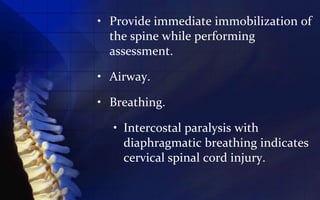 • Provide immediate immobilization of
  the spine while performing
  assessment.

• Airway.

• Breathing.

  • Intercostal paralysis with
    diaphragmatic breathing indicates
    cervical spinal cord injury.
 