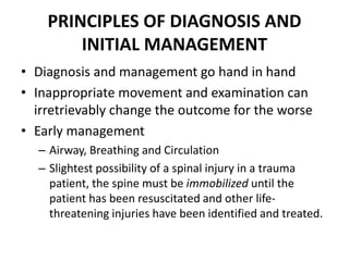 PRINCIPLES OF DIAGNOSIS AND
INITIAL MANAGEMENT
• Diagnosis and management go hand in hand
• Inappropriate movement and examination can
irretrievably change the outcome for the worse
• Early management
– Airway, Breathing and Circulation
– Slightest possibility of a spinal injury in a trauma
patient, the spine must be immobilized until the
patient has been resuscitated and other life-
threatening injuries have been identified and treated.
 