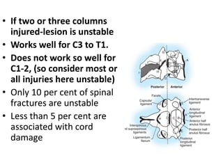 • If two or three columns
injured-lesion is unstable
• Works well for C3 to T1.
• Does not work so well for
C1-2, (so consider most or
all injuries here unstable)
• Only 10 per cent of spinal
fractures are unstable
• Less than 5 per cent are
associated with cord
damage
 