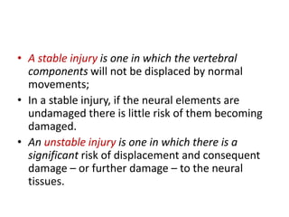 • A stable injury is one in which the vertebral
components will not be displaced by normal
movements;
• In a stable injury, if the neural elements are
undamaged there is little risk of them becoming
damaged.
• An unstable injury is one in which there is a
significant risk of displacement and consequent
damage – or further damage – to the neural
tissues.
 