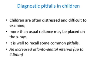 Diagnostic pitfalls in children
• Children are often distressed and difficult to
examine;
• more than usual reliance may be placed on
the x-rays.
• It is well to recall some common pitfalls.
• An increased atlanto-dental interval (up to
4.5mm)
 