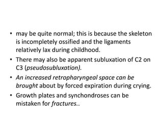 • may be quite normal; this is because the skeleton
is incompletely ossified and the ligaments
relatively lax during childhood.
• There may also be apparent subluxation of C2 on
C3 (pseudosubluxation).
• An increased retropharyngeal space can be
brought about by forced expiration during crying.
• Growth plates and synchondroses can be
mistaken for fractures..
 