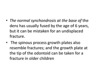 • The normal synchondrosis at the base of the
dens has usually fused by the age of 6 years,
but it can be mistaken for an undisplaced
fracture.
• The spinous process growth plates also
resemble fractures; and the growth plate at
the tip of the odontoid can be taken for a
fracture in older children
 
